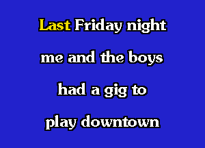 Last Friday night

me and the boys

had a gig to

play downtown