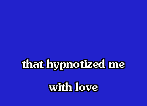 that hypnotized me

with love
