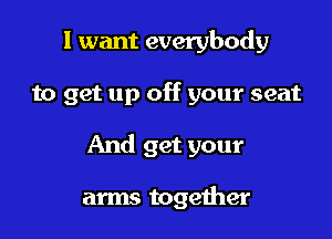 I want everybody

to get up off your seat

And get your

arms together