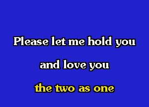 Please let me hold you

and love you

the two as one