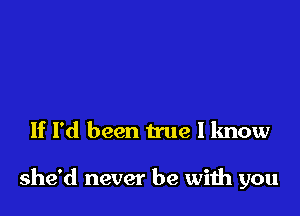 If I'd been true I know

she'd never be wiih you