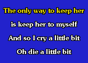 The only way to keep her

is keep her to myself
And so I cry a little bit
0h die a little bit