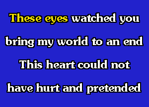 These eyes watched you
bring my world to an end
This heart could not

have hurt and pretended