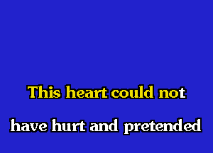 This heart could not

have hurt and pretended