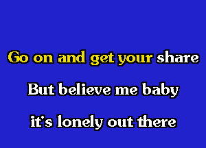 Go on and get your share
But believe me baby

it's lonely out there