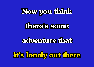 Now you think

there's some

adventure that

it's lonely out there