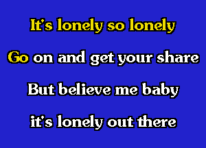 It's lonely so lonely
Go on and get your share
But believe me baby

it's lonely out there