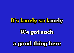 It's lonely so lonely

We got such

a good thing here