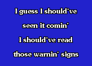 I guess I should've

seen it comin'
I should've read

those wamin' signs