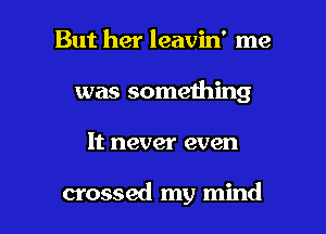 But her leavin' me
was something

It never even

crossed my mind