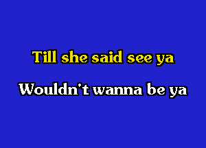 Till she said see ya

Wouldn't wanna be ya