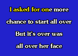 I asked for one more
chance to start all over
But it's over was

all over her face