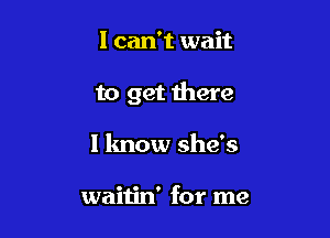 I can't wait

to get there

1 know she's

waitin' for me