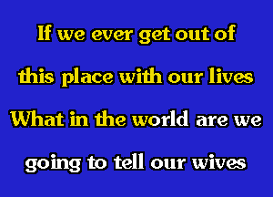 If we ever get out of
this place with our lives
What in the world are we

going to tell our wives