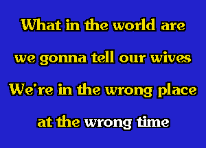 What in the world are
we gonna tell our wives
We're in the wrong place

at the wrong time