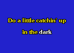 Do a little catchin' up

in the dark