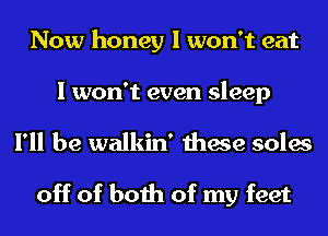 Now honey I won't eat

I won't even sleep
I'll be walkin' these soles

off of both of my feet