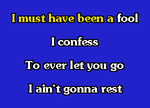 I must have been a fool

I confass

To ever let you go

I ain't gonna rest