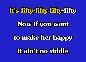 It's fifty-fifty fifty-fifty
Now if you want

to make her happy

it ain't no riddle