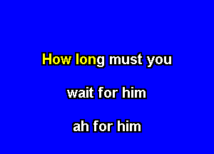 How long must you

wait for him

ah for him