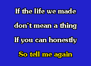 If the life we made
don't mean a thing

If you can honestly

So tell me again I