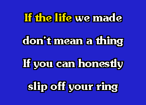 If the life we made
don't mean a thing

If you can honestly

slip off your ring I