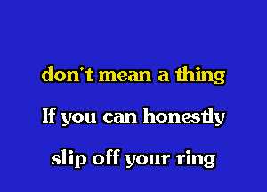 don't mean a thing

If you can honesiiy

slip off your ring