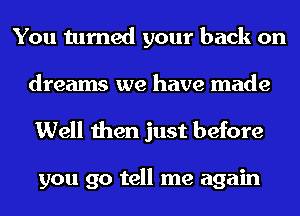 You turned your back on
dreams we have made
Well then just before

you go tell me again