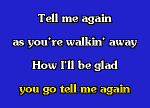 Tell me again

as you're walkin' away

How 1' be glad

you go tell me again