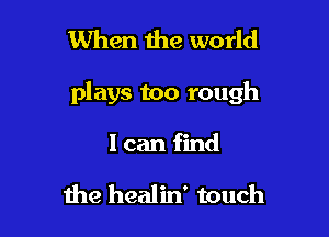 When the world

plays too rough

I can find

me healin' touch