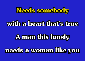 Needs somebody
with a heart that's true
A man this lonely

needs a woman like you