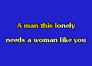 A man this lonely

needs a woman like you