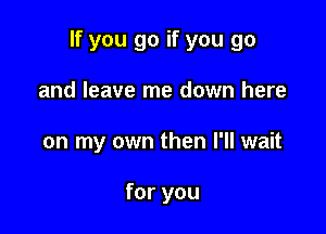 If you go if you go

and leave me down here
on my own then I'll wait

for you