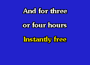 And for three

or four hours

Instantly free