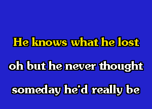 He knows what he lost
oh but he never thought

someday he'd really be