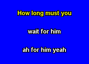 How long must you

wait for him

ah for him yeah