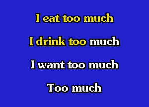I eat too much

I drink too much

I want too much

Too much