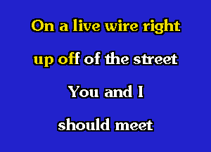 On a live wire right

up off of the street

You and 1

should meet