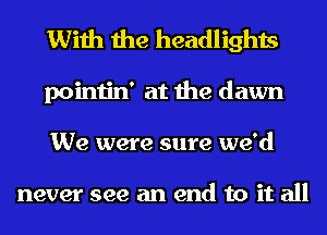 With the headlights

pointin' at the dawn
We were sure we'd

never see an end to it all