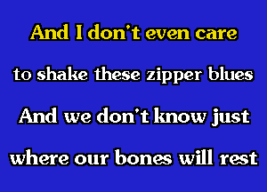 And I don't even care
to shake these zipper blues
And we don't know just

where our bones will rest