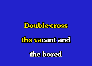 Double-cross

the vacant and

the bored
