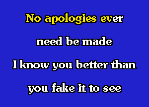No apologies ever
need be made
I know you better than

you fake it to see