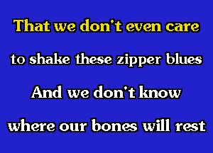 That we don't even care
to shake these zipper blues
And we don't know

where our bones will rest