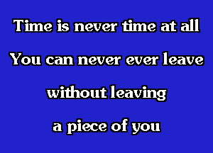 Time is never time at all
You can never ever leave
without leaving

a piece of you