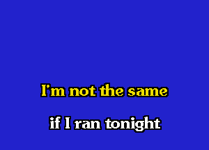 I'm not the same

if I ran tonight