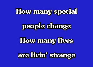 How many special
people change

How many lives

are livin' strange