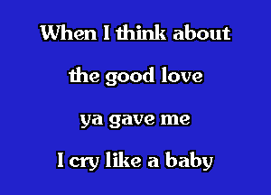 When I think about

the good love

ya gave me

Icry like a baby