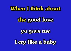 When I think about

the good love

ya gave me

Icry like a baby