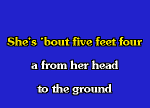 She's 'bout five feet four

a from her head

to the ground