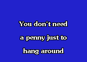 You don't need

a penny just to

hang around